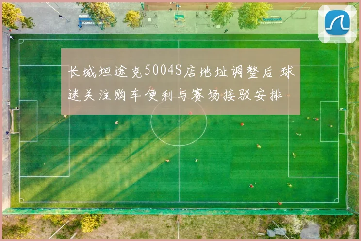 长城坦途克5004S店地址调整后 球迷关注购车便利与赛场接驳安排