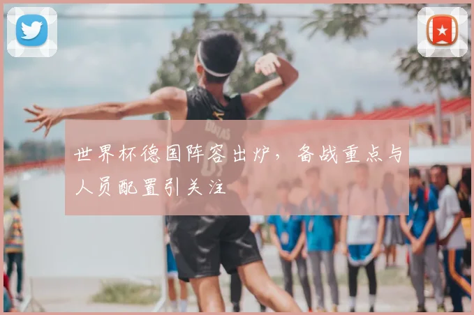 世界杯德国阵容出炉,备战重点与人员配置引关注