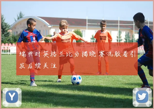 瑞典对英格兰比分揭晓 赛况胶着引发后续关注