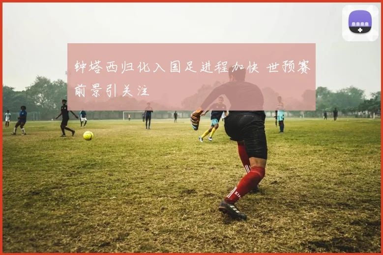 钟塔西归化入国足进程加快 世预赛前景引关注