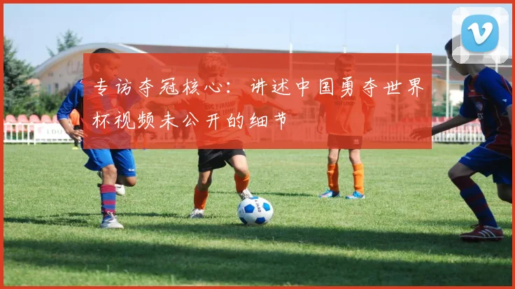 专访夺冠核心:讲述中国勇夺世界杯视频未公开的细节