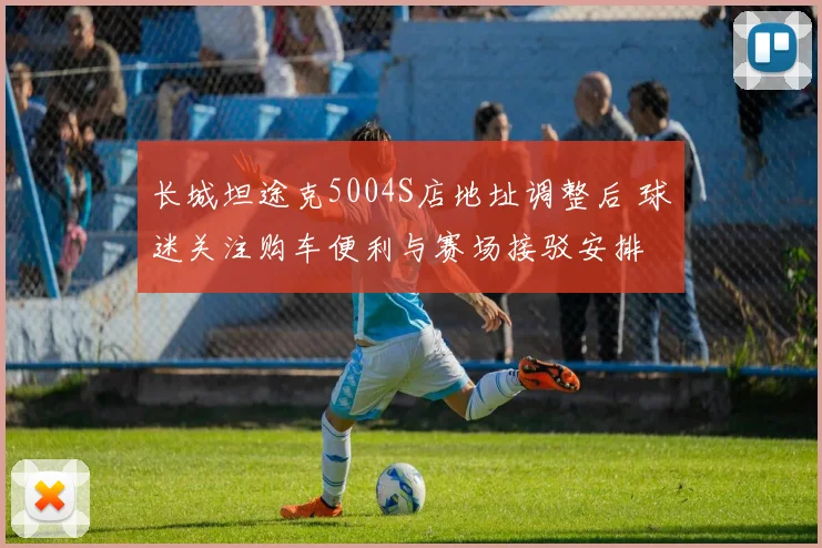 长城坦途克5004S店地址调整后 球迷关注购车便利与赛场接驳安排