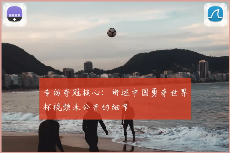 专访夺冠核心:讲述中国勇夺世界杯视频未公开的细节