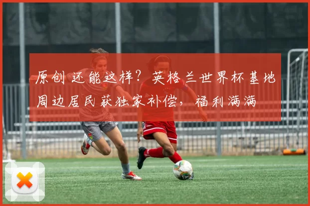 原创 还能这样?英格兰世界杯基地周边居民获独家补偿,福利满满