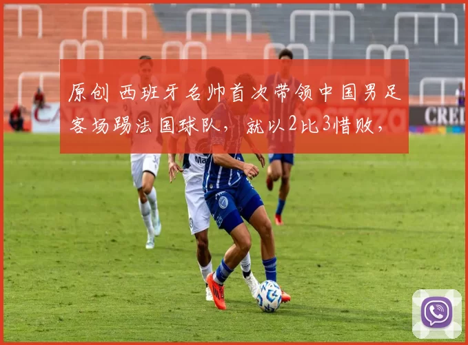 原创 西班牙名帅首次带领中国男足客场踢法国球队,就以2比3惜败,留洋新星力挽狂澜进球