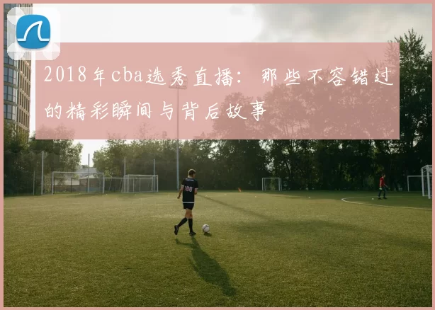 2018年cba选秀直播：那些不容错过的精彩瞬间与背后故事