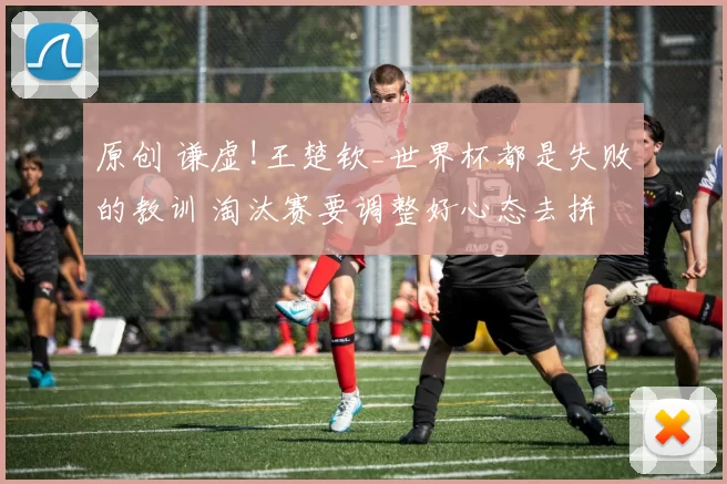原创 谦虚!王楚钦_世界杯都是失败的教训 淘汰赛要调整好心态去拼