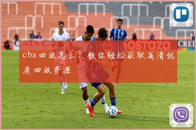 cba回放怎么？教你轻松获取高清优质回放资源