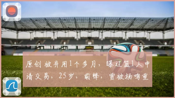 原创 被弃用1个多月，曝辽篮1人申请交易，25岁，前锋，曾被杨鸣重用