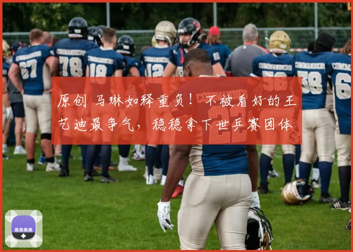 原创 马琳如释重负!不被看好的王艺迪最争气,稳稳拿下世乒赛团体资格