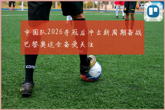 中国队2026夺冠后冲击新周期备战巴黎奥运会备受关注