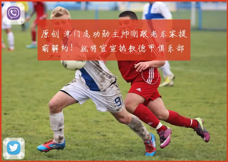 原创 津门虎功勋主帅刚跟老东家提前解约！就将官宣执教德甲俱乐部，敲定巴顿和王秋明加盟