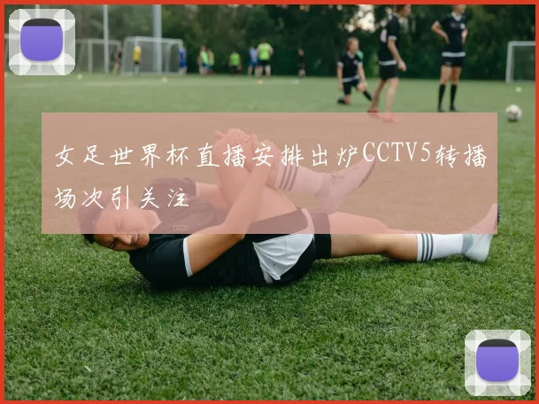 女足世界杯直播安排出炉CCTV5转播场次引关注