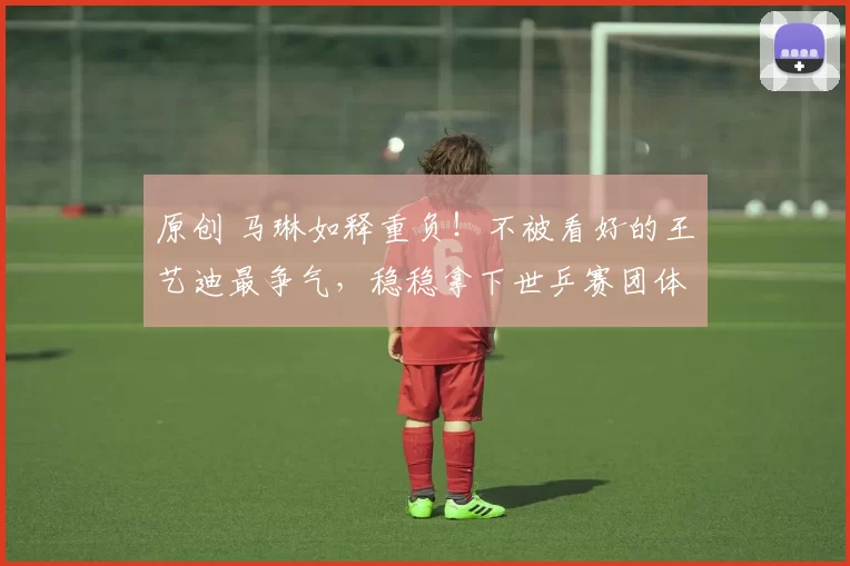 原创 马琳如释重负!不被看好的王艺迪最争气,稳稳拿下世乒赛团体资格