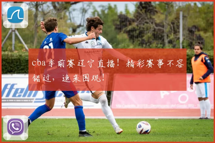 cba季前赛辽宁直播！精彩赛事不容错过，速来围观！