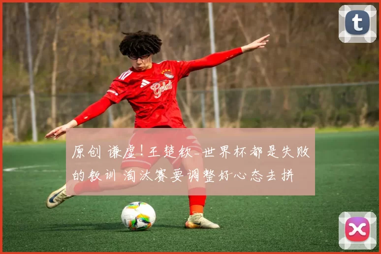 原创 谦虚!王楚钦_世界杯都是失败的教训 淘汰赛要调整好心态去拼