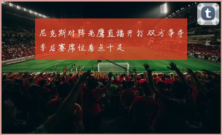 尼克斯对阵老鹰直播开打 双方争夺季后赛席位看点十足