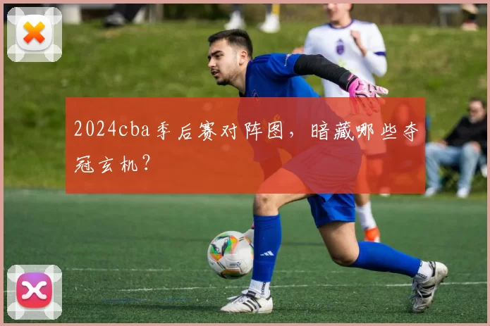 2024cba季后赛对阵图,暗藏哪些夺冠玄机?