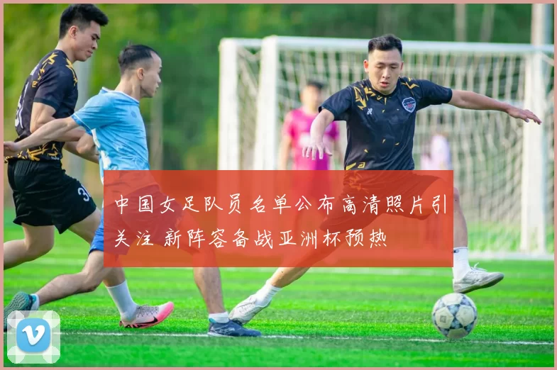 中国女足队员名单公布高清照片引关注 新阵容备战亚洲杯预热